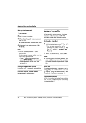 Page 20Making/Answering Calls
20For assistance, please visit http://www.panasonic.com/phonehelp
Using the base unit
1{SP-PHONE}
2Dial the phone number.
3When the other party answers, speak 
into the MIC.
LSpeak alternately with the other party.
4When you finish talking, press {SP-
PHONE}.
Note:
LUse the speakerphone in a quiet 
environment.
LWhile on a call, you can switch from the 
base unit to the handset: 
– Press {C} on the handset, then 
press {SP-PHONE} on the base unit.
– If the handset is on the base...