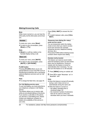 Page 22Making/Answering Calls
22For assistance, please visit http://www.panasonic.com/phonehelp
Mute
While mute is turned on, you can hear the 
other party, but the other party cannot hear 
you.
To mute your voice, press {Mute}.
LTo return to the conversation, press 
{Mute} or {C}.
Note:
L{Mute} is a soft key visible on the 
handset display during a call.
To mute your voice, press {MUTE}.
LTo return to the conversation, press 
{MUTE} or {SP-PHONE}.
FLASH button
Pressing {FLASH} allows you to use 
special...
