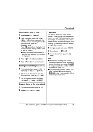 Page 25Phonebook
For assistance, please visit http://www.panasonic.com/phonehelp25
Searching for a name by initial
1{Phonebook} i {Search}
2Press the dialing button ({0} to {9}, 
{#}, or {*}) that corresponds to the 
first letter you are searching for (see the 
character table, page 24).
Example: “LISA” 
Press {5} repeatedly to display the first 
phonebook entry starting with the initial 
“L” and go to step 3.
LIf there is no item corresponding to 
the letter you selected, the next item 
is displayed.
3Press...