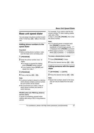 Page 27Base Unit Speed Dialer
For assistance, please visit http://www.panasonic.com/phonehelp27
Base unit speed dialer
You can assign one phone number to each 
of the 10 dial keys ({0} 
– {9}) on the base 
unit.
Adding phone numbers to the 
speed dialer
Important:
LBefore storing phone numbers, make 
sure the base unit is not being used.
1{PROGRAM}
2Enter the phone number (max. 32 
digits).
LIf a pause is required for dialing, 
press {PAUSE} where needed.
LIf you misdial, press {STOP} and 
repeat from step 1....