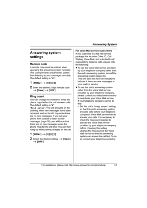 Page 41Answering System
For assistance, please visit http://www.panasonic.com/phonehelp41
Answering system 
settings
Remote code
A remote code must be entered when 
operating the answering system remotely. 
This code prevents unauthorized parties 
from listening to your messages remotely.
The default setting is “11”.
1{MENU} i {0}{6}{3}
2Enter the desired 2-digit remote code. 
i {Save} i {OFF}
Ring count
You can change the number of times the 
phone rings before the unit answers calls.
The default setting is...