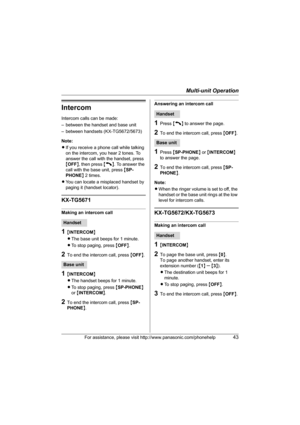 Page 43Multi-unit Operation
For assistance, please visit http://www.panasonic.com/phonehelp43
Intercom
Intercom calls can be made:
– between the handset and base unit
– between handsets (KX-TG5672/5673)
Note: 
LIf you receive a phone call while talking 
on the intercom, you hear 2 tones. To 
answer the call with the handset, press 
{OFF}, then press {C}. To answer the 
call with the base unit, press {SP-
PHONE} 2 times.
LYou can locate a misplaced handset by 
paging it (handset locator).
KX-TG5671
Making an...