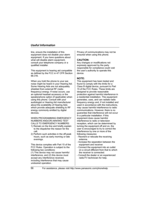 Page 56Useful Information
56For assistance, please visit http://www.panasonic.com/phonehelp
line, ensure the installation of this 
equipment does not disable your alarm 
equipment. If you have questions about 
what will disable alarm equipment, 
consult your telephone company or a 
qualified installer.
This equipment is hearing aid compatible 
as defined by the FCC in 47 CFR Section 
68.316.
When you hold the phone to your ear, 
noise might be heard in your Hearing Aid. 
Some Hearing Aids are not adequately...