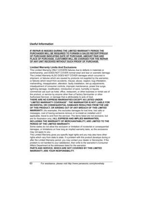 Page 60Useful Information
60For assistance, please visit http://www.panasonic.com/phonehelp
IF REPAIR IS NEEDED DURING THE LIMITED WARRANTY PERIOD THE 
PURCHASER WILL BE REQUIRED TO FURNISH A SALES RECEIPT/PROOF 
OF PURCHASE INDICATING DATE OF PURCHASE, AMOUNT PAID AND 
PLACE OF PURCHASE. CUSTOMER WILL BE CHARGED FOR THE REPAIR 
OF ANY UNIT RECEIVED WITHOUT SUCH PROOF OF PURCHASE.
Limited Warranty Limits And Exclusions
This Limited Warranty ONLY COVERS failures due to defects in materials or 
workmanship, and...