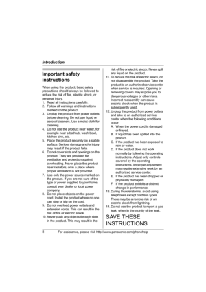 Page 8Introduction
8For assistance, please visit http://www.panasonic.com/phonehelp
Important safety 
instructions
When using the product, basic safety 
precautions should always be followed to 
reduce the risk of fire, electric shock, or 
personal injury.
1. Read all instructions carefully.
2. Follow all warnings and instructions 
marked on the product.
3. Unplug the product from power outlets 
before cleaning. Do not use liquid or 
aerosol cleaners. Use a moist cloth for 
cleaning.
4. Do not use the product...