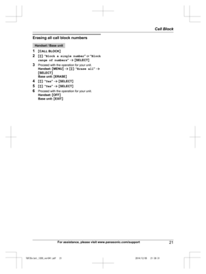 Page 21
Erasing all call block numbers
Handset / Base unit
1 MCALL BLOCK N
2 Mb N:  “Block a single number ” or  “Block
range of numbers ” a  M SELECT N
3 Proceed with the operation for your unit.
Handset:  M MENU N a  M b N:  “Erase all ” a
M SELECT N
Base unit:  M ERASE N
4 Mb N:  “Yes ” a  M SELECT N
5 Mb N:  “Yes ” a  M SELECT N
6 Proceed with the operation for your unit.
Handset:  M OFF N
Base unit:  M EXIT N
For assistance, please visit www.panasonic.com/support21
Call Block

TGF35x(en)_1205_ver041.pdf...