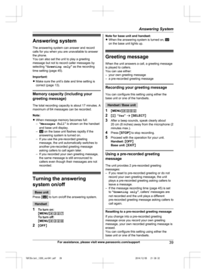 Page 39
Answering system
The answering system can answer and record
calls for you when you are unavailable to answer
the phone.
You can also set the unit to play a greeting
message but not to record caller messages by
selecting “Greeting only ” as the recording
time setting (page 45).
Important:
R Make sure the unit’s date and time setting is
correct (page 13).
Memory capacity (including your
greeting message)
The total recording capacity is about 17 minutes. A
maximum of 64 messages can be recorded.
Note:...