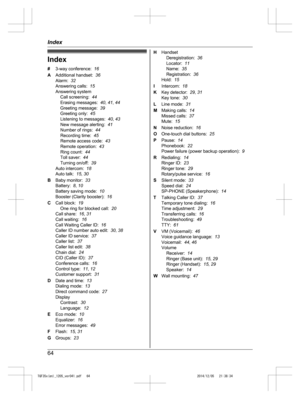 Page 64
Index
#3-way conference:   16
A Additional handset:   36
Alarm:   32
Answering calls:   15
Answering system Call screening:   44
Erasing messages:   40, 41 , 44
Greeting message:   39
Greeting only:   45
Listening to messages:   40, 43
New message alerting:   41
Number of rings:   44
Recording time:   45
Remote access code:   43
Remote operation:   43
Ring count:   44
Toll saver:   44
Turning on/off:   39
Auto intercom:   18
Auto talk:   15, 30
B Baby monitor:   33
Battery:   8, 10
Battery saving mode:...
