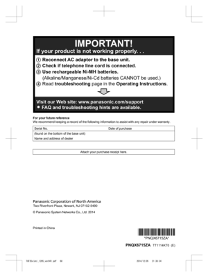 Page 68
For your future reference
We recommend keeping a record of the following information to assist with any repair under warranty.
Serial No. Date of purchase
(found on the bottom of the base unit)  
Name and address of dealer  
Attach your purchase receipt here.
© Panasonic System Networks Co., Ltd. 2014
Printed in China
*PNQX6715ZA**PNQX6715ZA*
 PNQX6715ZA   TT1114KT0  (E)

TGF35x(en)_1205_ver041.pdf   682014/12/05   21:38:341 Reconnect AC adaptor to the base unit.
2  Check if telephone line cord is...