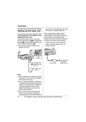 Page 14Preparation
14For assistance, please visit http://www.panasonic.com/phonehelp
Setting up the base unit
Connecting the AC adaptor and 
telephone line cord
Connect the telephone line cord until it 
clicks into the base unit (A) and telephone 
line jack (B). Connect the AC adaptor cord 
by pressing the plug firmly (C).
LUse only the included Panasonic AC 
adaptor PQLV207.
Note:
LThe AC adaptor must remain connected 
at all times. (It is normal for the adaptor 
to feel warm during use.)
LThe AC adaptor...