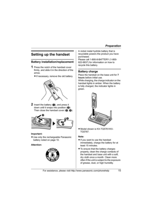 Page 15Preparation
For assistance, please visit http://www.panasonic.com/phonehelp15
Setting up the handset
Battery installation/replacement
1Press the notch of the handset cover 
firmly, and slide it in the direction of the 
arrow. 
LIf necessary, remove the old battery.
2Insert the battery (A), and press it 
down until it snaps into position (B). 
Then close the handset cover (C, D).
Important:
LUse only the rechargeable Panasonic 
battery noted on page 10.
Attention:A nickel metal hydride battery that is...