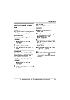 Page 23Preparation
For assistance, please visit http://www.panasonic.com/phonehelp23
Setting the unit before 
use
Important:
LTo program features by scrolling through 
the display menus, see page 40.
Display language
The default setting is “English”.
1{MENU} (middle soft key) i 
{#}{1}{1}{0}
2Select the desired setting.
3Press the middle soft key to save. i 
{OFF}
Dialing mode
If you cannot make calls, change this 
setting according to your telephone line 
service. The default setting is “Tone”.
“Tone”: For...