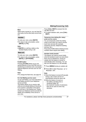 Page 27Making/Answering Calls
For assistance, please visit http://www.panasonic.com/phonehelp27
Mute
While mute is turned on, you can hear the 
other party, but the other party cannot hear 
you.
To mute your voice, press {MUTE}.
LTo return to the conversation, press 
{MUTE} or {C}.
Note:
L{MUTE} is a soft key visible on the 
handset display during a call.
To mute your voice, press {MUTE}.
LTo return to the conversation, press 
{MUTE} or {SP-PHONE}.
FLASH button
Pressing {FLASH} allows you to use 
special...