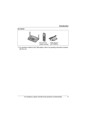 Page 5Introduction
For assistance, please visit http://www.panasonic.com/phonehelp5
KX-TG5767
*1 For operations related to this USB adaptor, refer to its operating instructions included 
with this unit.
Monochrome 
display handsetUSB adaptor*1
(KX-TGA575)
TG5761_5766_5767.book  Page 5  Thursday, April 13, 2006  6:01 PM 