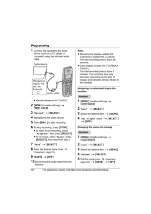 Page 48Programming
48For assistance, please visit http://www.panasonic.com/phonehelp
1Connect the handset to the audio 
device (such as a CD player or 
computer) using the included audio 
cable.
 
LHandset shown is KX-TGA570.
2{MENU} (middle soft key) i 
{#}{1}{6}{6}
3“Record” i {SELECT}
4Start playing the audio device.
5Press {REC.} to start recording.
6To stop recording, press {STOP}.
LTo listen to the recording, select 
“Playback”, then press {SELECT}. 
LTo re-record, select “Retry”, press 
{SELECT}, then...