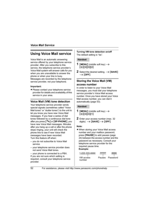 Page 52Voice Mail Service
52For assistance, please visit http://www.panasonic.com/phonehelp
Using Voice Mail service
Voice Mail is an automatic answering 
service offered by your telephone service 
provider. After you subscribe to this 
service, the telephone service provider’s 
Voice Mail system will answer calls for you 
when you are unavailable to answer the 
phone or when your line is busy. 
Messages are recorded by the telephone 
service provider, not your telephone.
Important:
LPlease contact your...