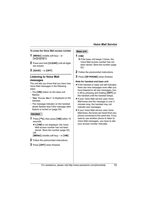 Page 53Voice Mail Service
For assistance, please visit http://www.panasonic.com/phonehelp53
To erase the Voice Mail access number
1{MENU} (middle soft key) i 
{#}{3}{3}{1}
2Press and hold {CLEAR} until all digits 
are erased.
3{SAVE} i {OFF}
Listening to Voice Mail 
messages
The unit lets you know that you have new 
Voice Mail messages in the following 
ways:
–The {VM} button on the base unit 
flashes.
–“New Voice Mail” is displayed on the 
handset.
– The message indicator on the handset 
slowly flashes blue if...