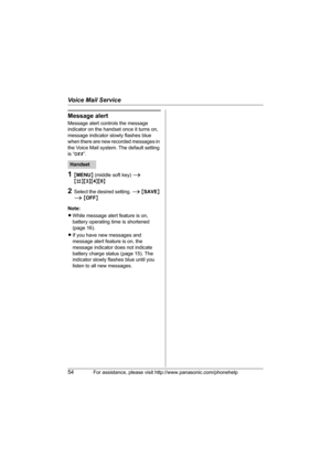 Page 54Voice Mail Service
54For assistance, please visit http://www.panasonic.com/phonehelp
Message alert
Message alert controls the message 
indicator on the handset once it turns on, 
message indicator slowly flashes blue 
when there are new recorded messages in 
the Voice Mail system. The default setting 
is “Off”.
1{MENU} (middle soft key) i 
{#}{3}{4}{0}
2Select the desired setting. i {SAVE} 
i {OFF}
Note:
LWhile message alert feature is on, 
battery operating time is shortened 
(page 16).
LIf you have new...