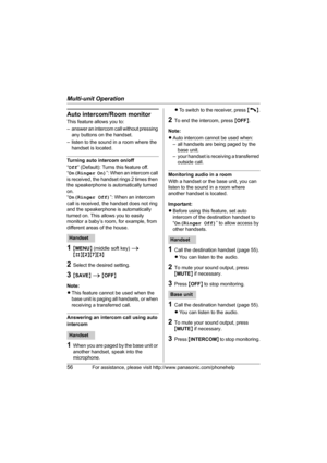 Page 56Multi-unit Operation
56For assistance, please visit http://www.panasonic.com/phonehelp
Auto intercom/Room monitor
This feature allows you to: 
– answer an intercom call without pressing 
any buttons on the handset. 
– listen to the sound in a room where the 
handset is located.
Turning auto intercom on/off
“Off” (Default): Turns this feature off.
“On(Ringer On)”: When an intercom call 
is received, the handset rings 2 times then 
the speakerphone is automatically turned 
on.
“On(Ringer Off)”: When an...