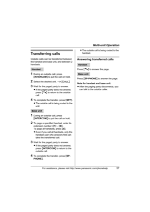 Page 57Multi-unit Operation
For assistance, please visit http://www.panasonic.com/phonehelp57
Transferring calls
Outside calls can be transferred between 
the handset and base unit, and between 2 
handsets.
1During an outside call, press 
{INTERCOM} to put the call on hold.
2Select the desired unit. i {CALL}
3Wait for the paged party to answer.
LIf the paged party does not answer, 
press {C} to return to the outside 
call.
4To complete the transfer, press {OFF}.
LThe outside call is being routed to the 
unit....