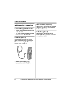 Page 60Useful Information
60For assistance, please visit http://www.panasonic.com/phonehelp
Additional accessories
Sales and support information
LTo order replacement accessories, call 
1-800-332-5368.
LTTY users (hearing or speech impaired 
users) can call 1-866-605-1277.
Headset (optional)
Connecting a headset to the handset 
allows hands-free phone conversations. 
We recommend using the Panasonic 
headset noted on page 10.
LHeadset shown is KX-TCA86.
LHandset shown is KX-TGA570.
Wall mounting (optional)
By...