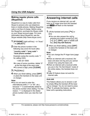 Page 12
For assistance, please visit http://www.panasonic.com/phonehelp12
Using the USB Adaptor

Making regular phone calls 
(SkypeOut)
SkypeOut is a way to make calls from 
Skype to persons who use telephone 
lines or mobile phones. Making SkypeOut 
calls is not free of charge. Before using 
the SkypeOut, purchase the Skype credit 
on your Skype account page. For more 
information about SkypeOut, see the 
Skype website (http://www.skype.com/).
1  {IP PHONE} (right soft key) i  “Dial” 
i {SELECT}
2  Enter the...