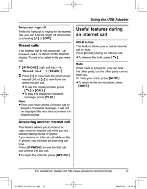 Page 13
For assistance, please visit http://www.panasonic.com/phonehelp13
Using the USB Adaptor

Temporary ringer off
While the handset is ringing for an internet 
call, you can turn the ringer off temporarily 
by pressing {~} or {OFF}.
Missed calls
If an internet call is not answered, “IP 
missed call” is shown on the handset 
display. To see who called while you were 
out:
1  {IP PHONE} (right soft key) i  
“Missed call” i {SELECT}
2  Press {V} to view from the most recent 
missed call, or {^} to view from...