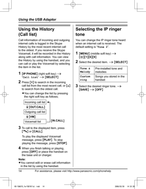 Page 14
For assistance, please visit http://www.panasonic.com/phonehelp14
Using the USB Adaptor
Using the History  
(Call list)
Call information of incoming and outgoing 
internet calls is logged in the Skype 
History by the most recent internet call 
to the oldest. If you receive the Skype 
Voicemail, it will be recorded in the History 
along with call information. You can view 
the History by using the handset, and you 
can call or play the Voicemail by selecting 
the item in the list.
1  {IP PHONE} (right...