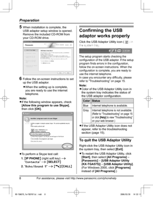Page 8
For assistance, please visit http://www.panasonic.com/phonehelp8
Preparation

5  When installation is complete, the 
USB adaptor setup window is opened. 
Remove the included CD-ROM from 
your CD-ROM drive.
6  Follow the on-screen instructions to set 
up the USB adaptor.
L�When the setting up is complete, 
you are ready to use the internet 
telephone.
Note:
L�If the following window appears, check 
[Allow this program to use Skype], 
then click [OK].
L�To perform a Skype test call:
1.  {IP PHONE} (right...