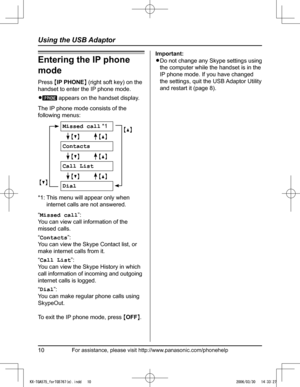 Page 10
For assistance, please visit http://www.panasonic.com/phonehelp10
Using the USB Adaptor

Entering the IP phone 
mode
Press {IP PHONE} (right soft key) on the 
handset to enter the IP phone mode.
L�I P PHONE appears on the handset display.
The IP phone mode consists of the 
following menus:
{V} 
Missed call *1
 
{^}
 {V}          {^}
Contacts
 {V}          {^}
Call List
 {V}          {^}
Dial
*1:  This menu will appear only when 
internet calls are not answered.
“Missed call”:  
You can view call...