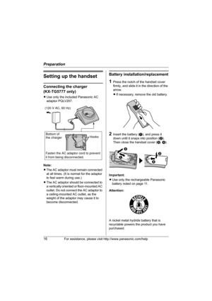 Page 16Preparation
16For assistance, please visit http://www.panasonic.com/help
Setting up the handset
Connecting the charger 
(KX-TG5777 only)
LUse only the included Panasonic AC 
adaptor PQLV207.
Note:
LThe AC adaptor must remain connected 
at all times. (It is normal for the adaptor 
to feel warm during use.)
LThe AC adaptor should be connected to 
a vertically oriented or floor-mounted AC 
outlet. Do not connect the AC adaptor to 
a ceiling-mounted AC outlet, as the 
weight of the adaptor may cause it to...