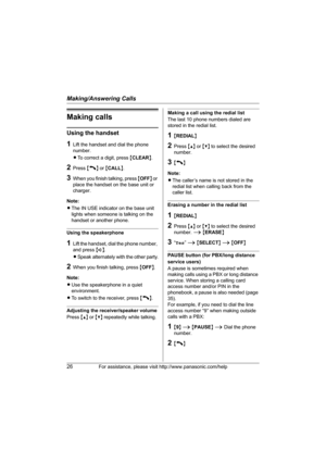 Page 26Making/Answering Calls
26For assistance, please visit http://www.panasonic.com/help
Making calls
Using the handset
1Lift the handset and dial the phone 
number.
LTo correct a digit, press {CLEAR}.
2Press {C} or {CALL}.
3When you finish talking, press {OFF} or 
place the handset on the base unit or 
charger.
Note:
LThe IN USE indicator on the base unit 
lights when someone is talking on the 
handset or another phone.
Using the speakerphone
1Lift the handset, dial the phone number, 
and press {s}.
LSpeak...