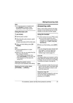 Page 27Making/Answering Calls
For assistance, please visit http://www.panasonic.com/help27
Note:
LA 3.5 second pause is inserted each 
time {PA U S E} is pressed. Press 
repeatedly to insert longer pauses.
Using the base unit
1{SP-PHONE}
2Dial the phone number.
3When the other party answers, speak 
into the MIC.
LSpeak alternately with the other party.
4When you finish talking, press {SP-
PHONE}.
Note:
LUse the speakerphone in a quiet 
environment.
LWhile on a call, you can switch from the 
base unit to the...