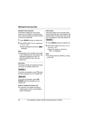 Page 30Making/Answering Calls
30For assistance, please visit http://www.panasonic.com/help
Handset voice enhancer
This feature clarifies the voice of the 
person you are talking to, reproducing a 
more natural-sounding voice that is easier 
to hear and understand.
1Press {MENU} during an outside call.
2Press {3} to select “Voice enhancer” 
or “V.E. off”.
LWhen this feature is turned on, W is 
displayed.
Note:
LDepending on the condition and quality 
of your telephone line, this feature may 
emphasize existing...