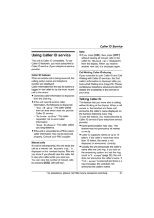 Page 37Caller ID Service
For assistance, please visit http://www.panasonic.com/help37
Using Caller ID service
This unit is Caller ID compatible. To use 
Caller ID features, you must subscribe to 
Caller ID service of your telephone service 
provider.
Caller ID features
When an outside call is being received, the 
calling party’s name and telephone 
number are displayed.
Caller information for the last 50 callers is 
logged in the caller list by the most recent 
call to the oldest.
LGenerally caller information...