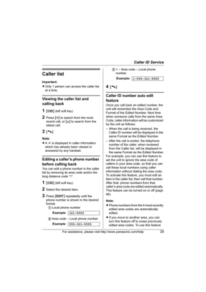 Page 39Caller ID Service
For assistance, please visit http://www.panasonic.com/help39
Caller list
Important:
LOnly 1 person can access the caller list 
at a time.
Viewing the caller list and 
calling back
1{CID} (left soft key)
2Press {V} to search from the most 
recent call, or {^} to search from the 
oldest call.
3{C}
Note:
LA Q is displayed in caller information 
which has already been viewed or 
answered by any handset.
Editing a caller’s phone number 
before calling back
You can edit a phone number in the...