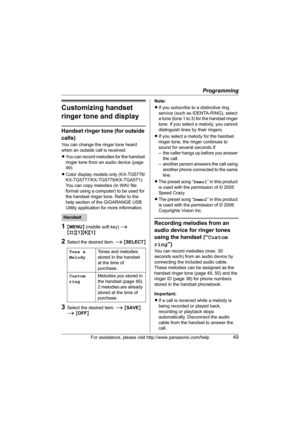 Page 49Programming
For assistance, please visit http://www.panasonic.com/help49
Customizing handset 
ringer tone and display
Handset ringer tone (for outside 
calls)
You can change the ringer tone heard 
when an outside call is received. 
LYou can record melodies for the handset 
ringer tone from an audio device (page 
49).
LColor display models only (KX-TG5776/
KX-TG5777/KX-TG5779/KX-TGA571):
You can copy melodies (in WAV file 
format using a computer) to be used for 
the handset ringer tone. Refer to the...