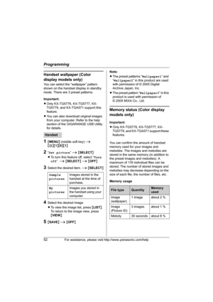 Page 52Programming
52For assistance, please visit http://www.panasonic.com/help
Handset wallpaper (Color 
display models only)
You can select the “wallpaper” pattern 
shown on the handset display in standby 
mode. There are 3 preset patterns.
Important:
LOnly KX-TG5776, KX-TG5777, KX-
TG5779, and KX-TGA571 support this 
feature.
LYou can also download original images 
from your computer. Refer to the help 
section of the GIGARANGE USB Utility 
for details.
1{MENU} (middle soft key) i 
{#}{1}{8}{1}
2“Set...