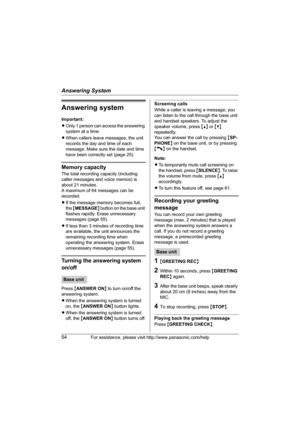 Page 54Answering System
54For assistance, please visit http://www.panasonic.com/help
Answering system
Important:
LOnly 1 person can access the answering 
system at a time.
LWhen callers leave messages, the unit 
records the day and time of each 
message. Make sure the date and time 
have been correctly set (page 25).
Memory capacity
The total recording capacity (including 
caller messages and voice memos) is 
about 21 minutes.
A maximum of 64 messages can be 
recorded.
LIf the message memory becomes full, 
the...