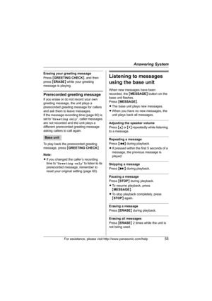 Page 55Answering System
For assistance, please visit http://www.panasonic.com/help55
Erasing your greeting message
Press {GREETING CHECK}, and then 
press {ERASE} while your greeting 
message is playing.
Prerecorded greeting message
If you erase or do not record your own 
greeting message, the unit plays a 
prerecorded greeting message for callers 
and ask them to leave messages.
If the message recording time (page 60) is 
set to “Greeting only”, caller messages 
are not recorded and the unit plays a 
different...