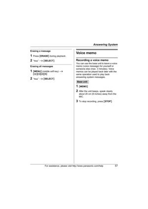 Page 57Answering System
For assistance, please visit http://www.panasonic.com/help57
Erasing a message
1Press {ERASE} during playback.
2“Yes” i {SELECT}
Erasing all messages
1{MENU} (middle soft key) i 
{#}{3}{2}{5}
2“Yes” i {SELECT}
Voice memo
Recording a voice memo
You can use the base unit to leave a voice 
memo (voice message) for yourself or 
someone else (max. 3 minutes). Voice 
memos can be played back later with the 
same operation used to play back 
answering system messages.
1{MEMO}
2After the unit...