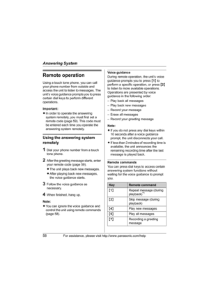 Page 58Answering System
58For assistance, please visit http://www.panasonic.com/help
Remote operation
Using a touch tone phone, you can call 
your phone number from outside and 
access the unit to listen to messages. The 
unit’s voice guidance prompts you to press 
certain dial keys to perform different 
operations.
Important:
LIn order to operate the answering 
system remotely, you must first set a 
remote code (page 59). This code must 
be entered each time you operate the 
answering system remotely.
Using...
