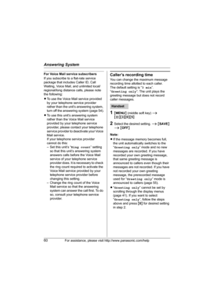 Page 60Answering System
60For assistance, please visit http://www.panasonic.com/help
For Voice Mail service subscribers
If you subscribe to a flat-rate service 
package that includes Caller ID, Call 
Waiting, Voice Mail, and unlimited local/
regional/long distance calls, please note 
the following:
LTo use the Voice Mail service provided 
by your telephone service provider 
rather than the unit’s answering system, 
turn off the answering system (page 54).
LTo use this unit’s answering system 
rather than the...