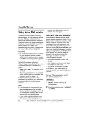 Page 62Voice Mail Service
62For assistance, please visit http://www.panasonic.com/help
Using Voice Mail service
Voice Mail is an automatic answering 
service offered by your telephone service 
provider. After you subscribe to this 
service, the telephone service provider’s 
Voice Mail system will answer calls for you 
when you are unavailable to answer the 
phone or when your line is busy. 
Messages are recorded by the telephone 
service provider, not your telephone.
Important:
LTo use the Voice Mail service...