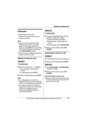 Page 63Multi-unit Operation
For assistance, please visit http://www.panasonic.com/help63
Intercom
Intercom calls can be made:
– between the handset and base unit
– between handsets
Note: 
LIf you receive an outside call while 
talking on the intercom, you hear 2 
tones. To answer the call with the 
handset, press {OFF}, then press {C}. 
To answer the call with the base unit, 
press {SP-PHONE} 2 times.
LYou can locate a misplaced handset by 
paging it (handset locator).
Making an intercom call
1{INTERCOM}...