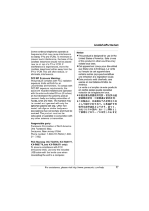 Page 77Useful Information
For assistance, please visit http://www.panasonic.com/help77
Some cordless telephones operate at 
frequencies that may cause interference 
to nearby TVs and VCRs. To minimize or 
prevent such interference, the base of the 
cordless telephone should not be placed 
near or on top of a TV or VCR. If 
interference is experienced, move the 
cordless telephone further away from the 
TV or VCR. This will often reduce, or 
eliminate, interference.
FCC RF Exposure Warning:
The product complies...