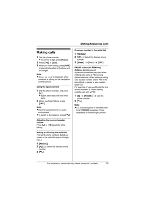 Page 15Making/Answering Calls
For assistance, please visit http://www.panasonic.com/help15
Making calls
1Dial the phone number.
LTo correct a digit, press {Clear}.
2Press {C} or {Call}.
3When you finish talking, press {OFF} 
or place the handset on the base unit 
or charger.
Note:
L“Line in use” is displayed when 
someone is talking on the handset or 
another phone.
Using the speakerphone
1Dial the phone number, and press 
{s}.
LSpeak alternately with the other 
party.
2When you finish talking, press 
{OFF}....