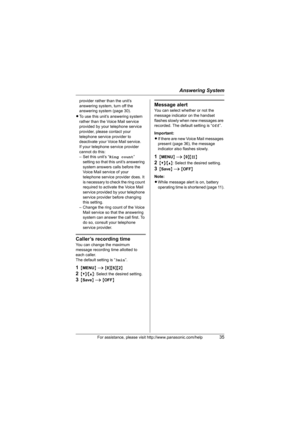 Page 35Answering System
For assistance, please visit http://www.panasonic.com/help35
provider rather than the unit’s 
answering system, turn off the 
answering system (page 30).
LTo use this unit’s answering system 
rather than the Voice Mail service 
provided by your telephone service 
provider, please contact your 
telephone service provider to 
deactivate your Voice Mail service.
If your telephone service provider 
cannot do this:
– Set this unit’s “Ring count” 
setting so that this unit’s answering 
system...