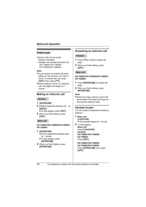 Page 38Multi-unit Operation
38For assistance, please visit http://www.panasonic.com/help
Intercom
Intercom calls can be made:
– between handsets
– between the handset and base unit
(KX-TG6051/KX-TG6052/
KX-TG6053/KX-TG6054)
Note: 
LIf you receive an outside call while 
talking on the intercom, you hear 2 
tones. To answer the call, press 
{OFF}, then press {C}.
LWhen paging a unit for an intercom 
call, the paged unit beeps for 1 
minute.
Making an intercom call
1
{INTERCOM}
2{V}/{^}: Select the desired unit. i...