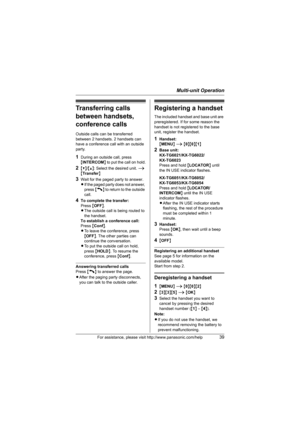 Page 39Multi-unit Operation
For assistance, please visit http://www.panasonic.com/help39
Transferring calls 
between handsets, 
conference calls
Outside calls can be transferred 
between 2 handsets. 2 handsets can 
have a conference call with an outside 
party.
1During an outside call, press 
{INTERCOM} to put the call on hold.
2{V}/{^}: Select the desired unit. i 
{Transfer}
3Wait for the paged party to answer.
LIf the paged party does not answer, 
press {C} to return to the outside 
call.
4To complete the...